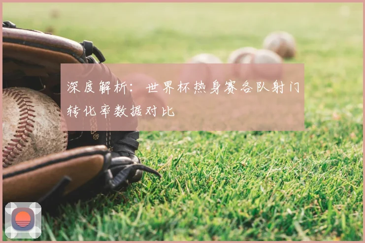深度解析：世界杯热身赛各队射门转化率数据对比