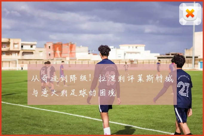 从奇迹到降级！拉涅利评莱斯特城与意大利足球的困境