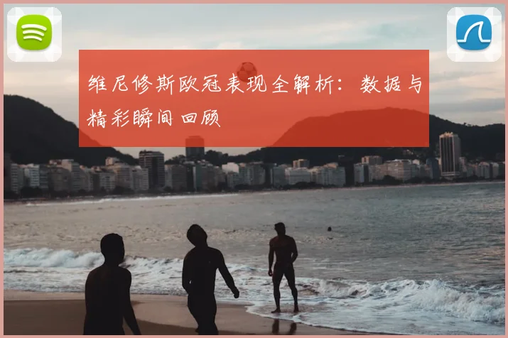 维尼修斯欧冠表现全解析：数据与精彩瞬间回顾
