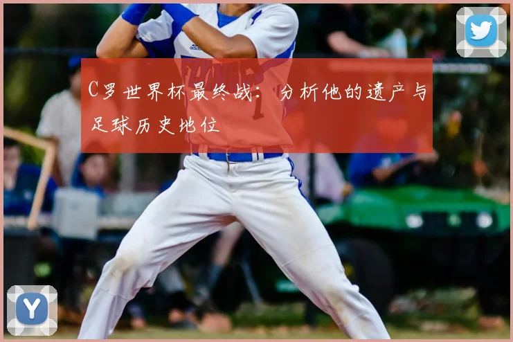 C罗世界杯最终战：分析他的遗产与足球历史地位