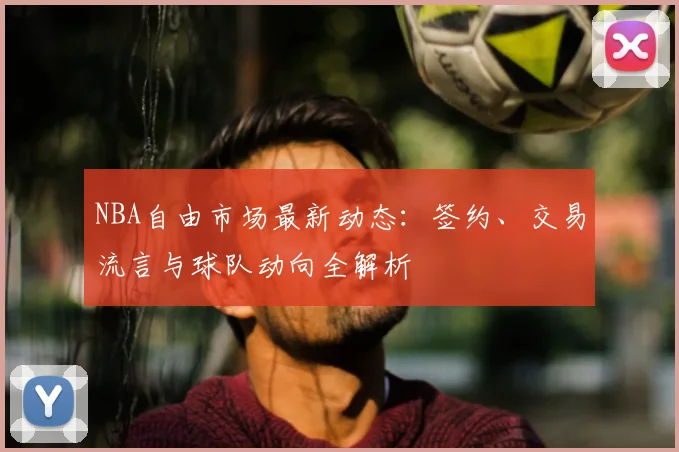 NBA自由市场最新动态：签约、交易流言与球队动向全解析