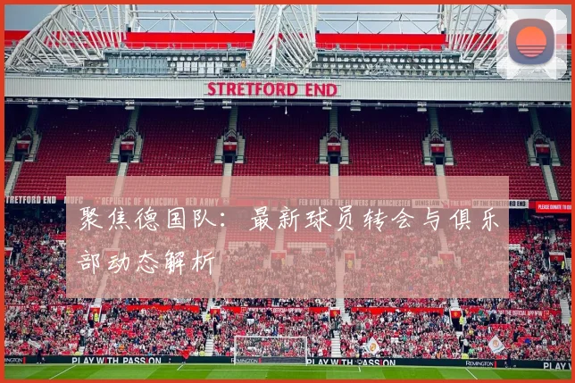 聚焦德国队：最新球员转会与俱乐部动态解析