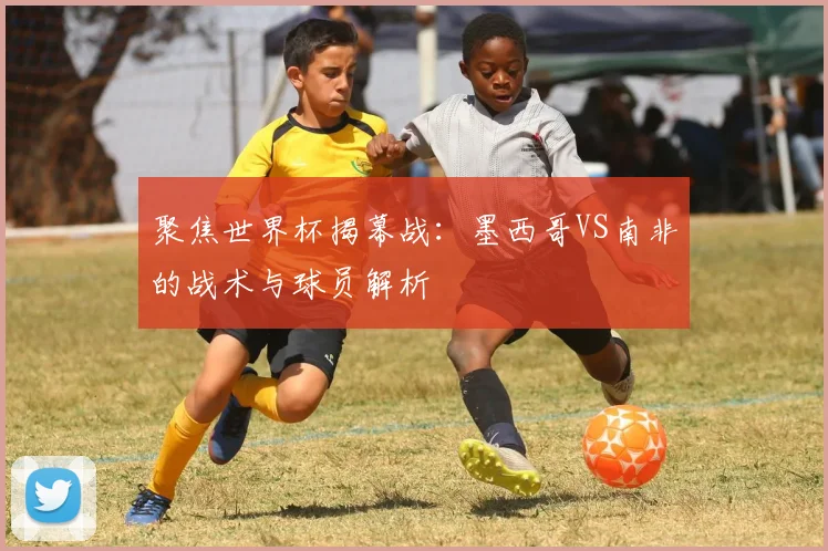 聚焦世界杯揭幕战：墨西哥VS南非的战术与球员解析