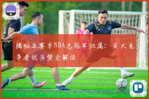 揭秘本赛季NBA总冠军归属：五大竞争者优劣势全解读