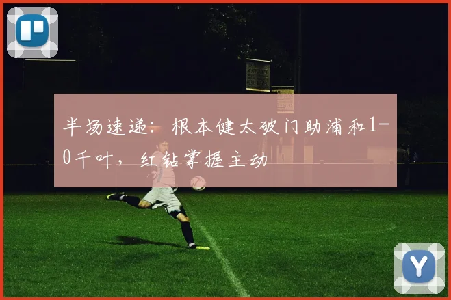 半场速递：根本健太破门助浦和1-0千叶，红钻掌握主动
