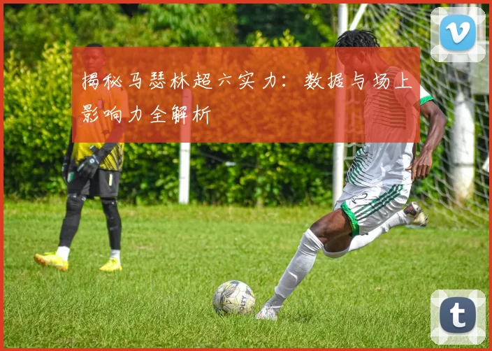 揭秘马瑟林超六实力：数据与场上影响力全解析