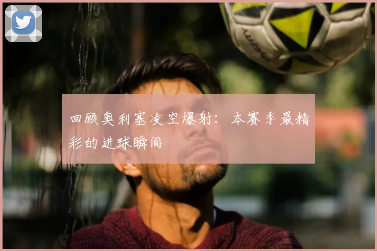 回顾奥利塞凌空爆射：本赛季最精彩的进球瞬间