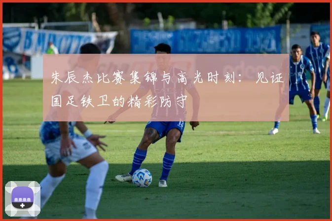 朱辰杰比赛集锦与高光时刻:见证国足铁卫的精彩防守