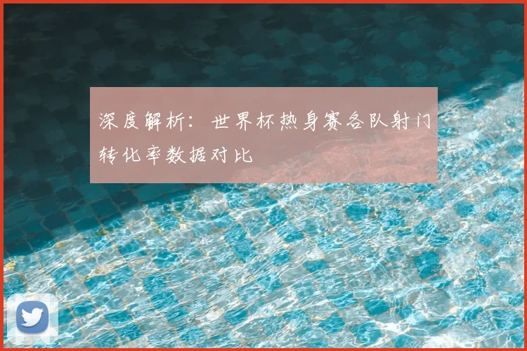 深度解析：世界杯热身赛各队射门转化率数据对比
