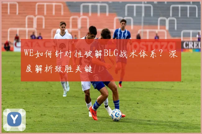 WE如何针对性破解BLG战术体系？深度解析致胜关键