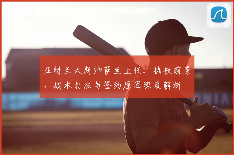 亚特兰大新帅萨里上任：执教前景、战术打法与签约原因深度解析