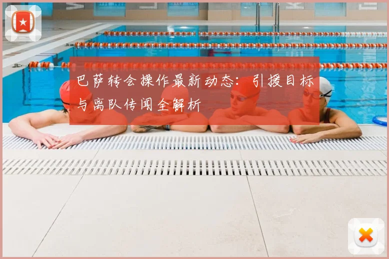 巴萨转会操作最新动态：引援目标与离队传闻全解析