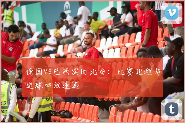 德国vs巴西实时比分:比赛进程与进球回放速递
