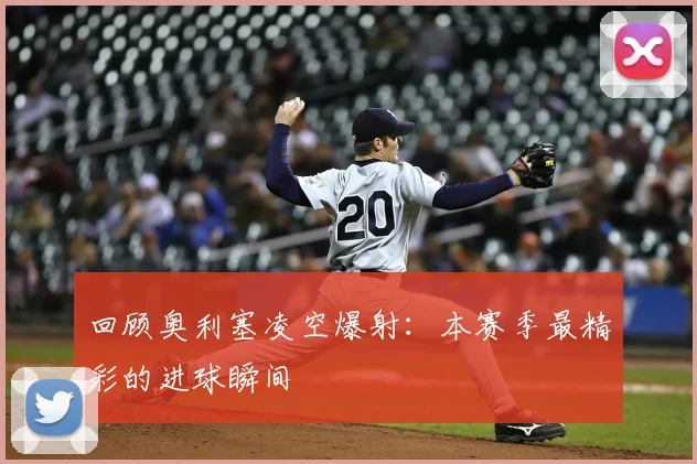 回顾奥利塞凌空爆射：本赛季最精彩的进球瞬间