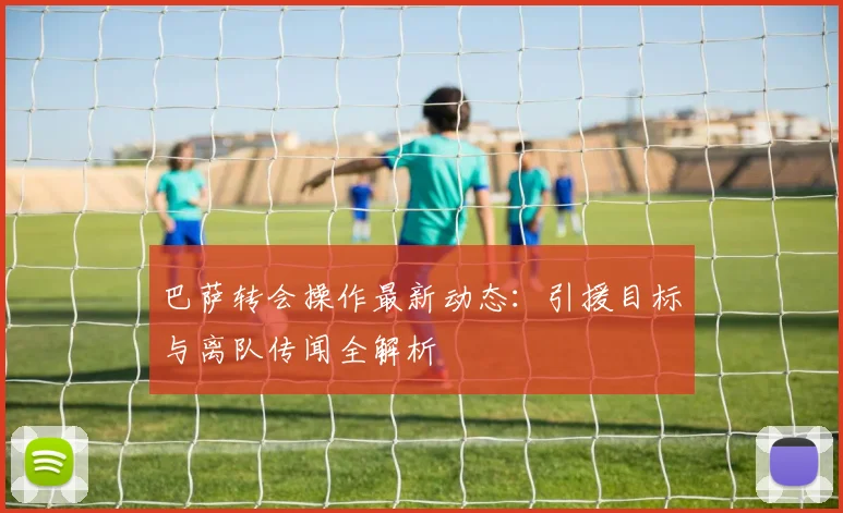 巴萨转会操作最新动态：引援目标与离队传闻全解析