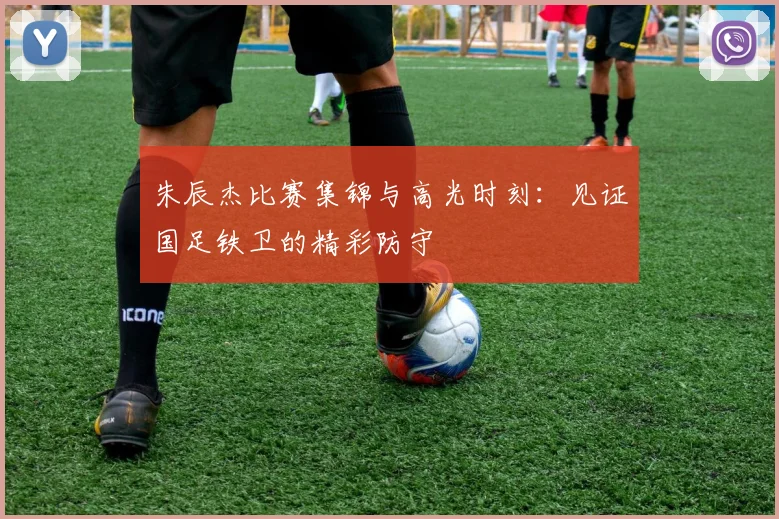 朱辰杰比赛集锦与高光时刻:见证国足铁卫的精彩防守