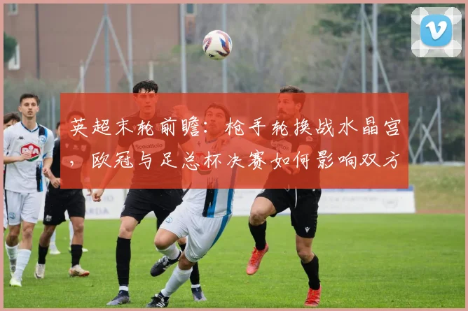 英超末轮前瞻：枪手轮换战水晶宫，欧冠与足总杯决赛如何影响双方？